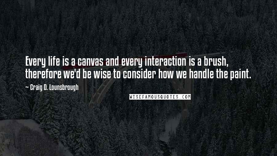 Craig D. Lounsbrough Quotes: Every life is a canvas and every interaction is a brush, therefore we'd be wise to consider how we handle the paint.