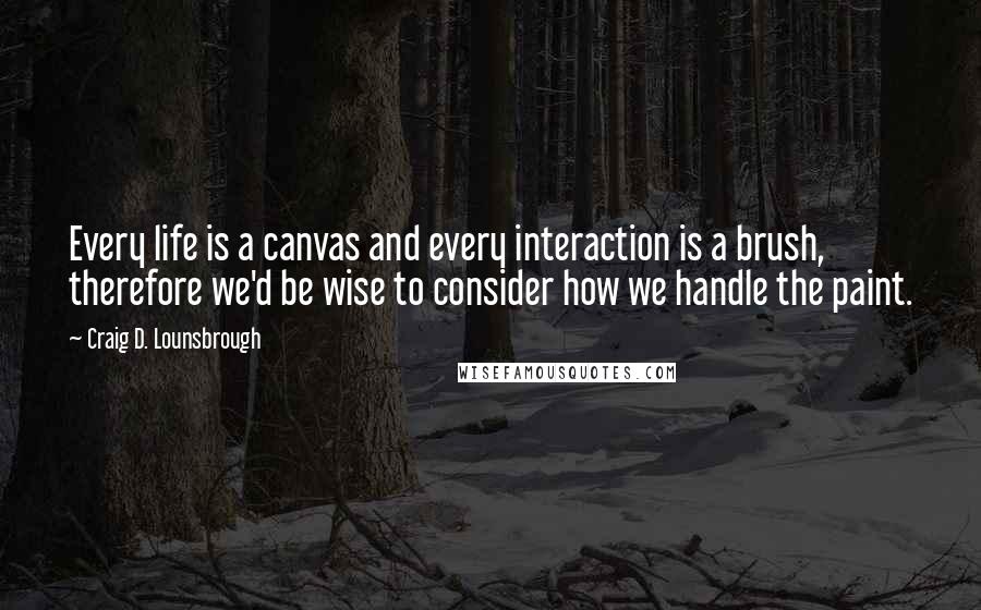 Craig D. Lounsbrough Quotes: Every life is a canvas and every interaction is a brush, therefore we'd be wise to consider how we handle the paint.