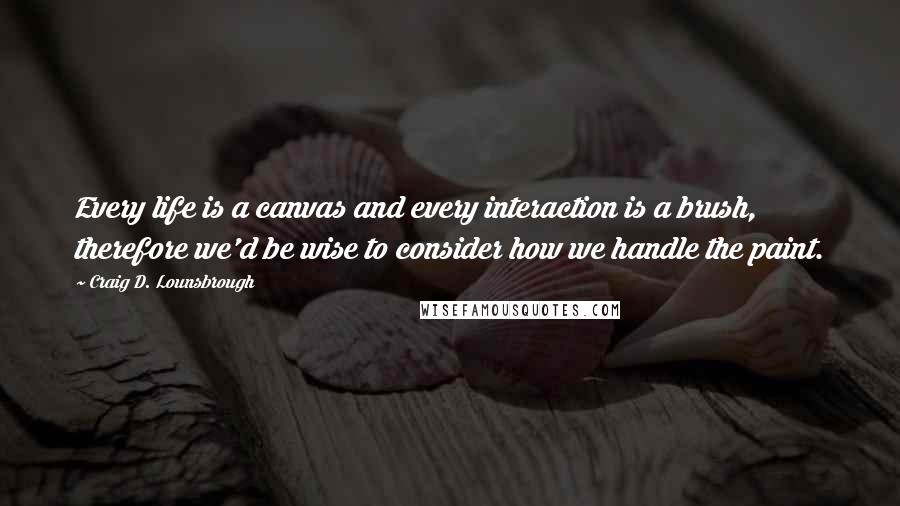 Craig D. Lounsbrough Quotes: Every life is a canvas and every interaction is a brush, therefore we'd be wise to consider how we handle the paint.