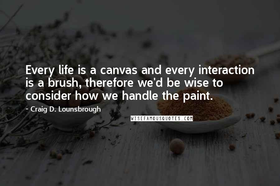 Craig D. Lounsbrough Quotes: Every life is a canvas and every interaction is a brush, therefore we'd be wise to consider how we handle the paint.