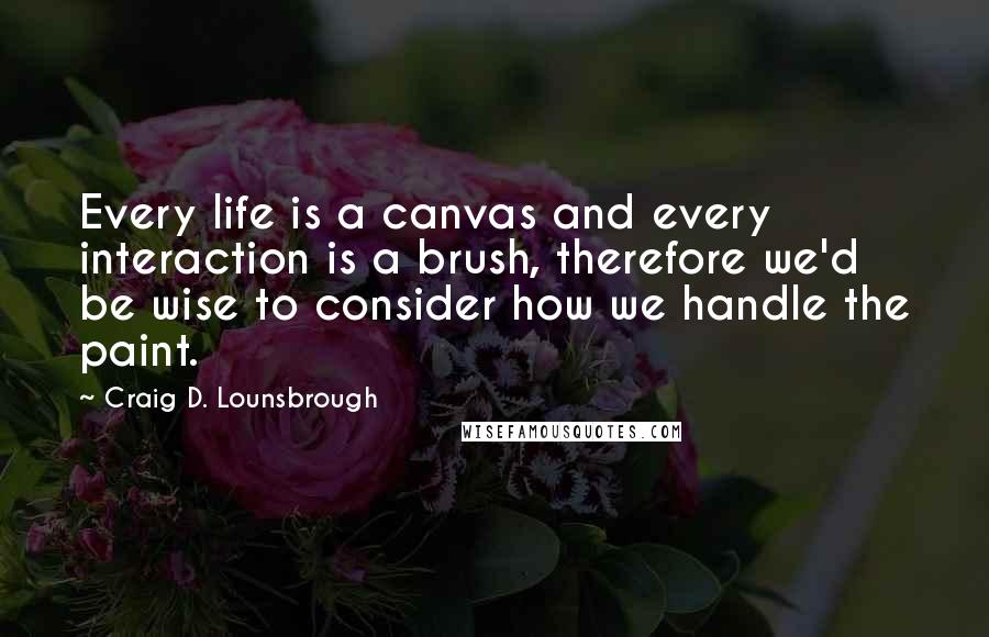 Craig D. Lounsbrough Quotes: Every life is a canvas and every interaction is a brush, therefore we'd be wise to consider how we handle the paint.