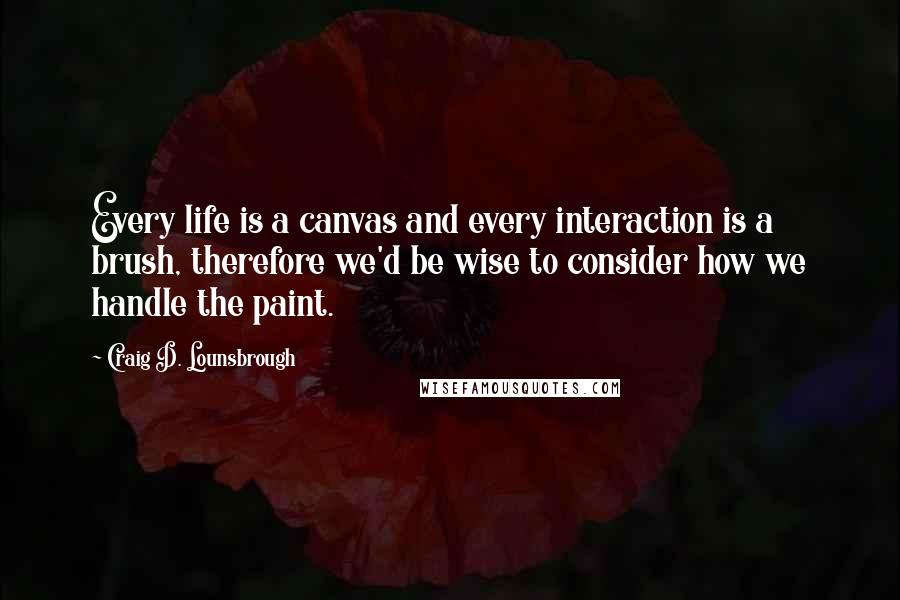 Craig D. Lounsbrough Quotes: Every life is a canvas and every interaction is a brush, therefore we'd be wise to consider how we handle the paint.