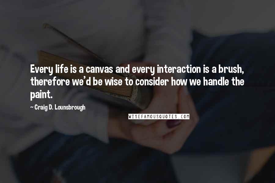 Craig D. Lounsbrough Quotes: Every life is a canvas and every interaction is a brush, therefore we'd be wise to consider how we handle the paint.