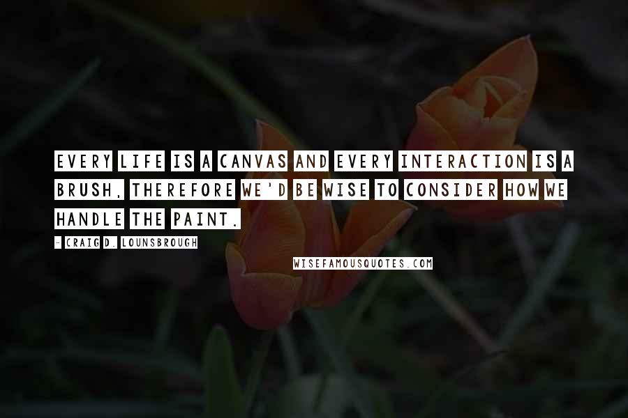 Craig D. Lounsbrough Quotes: Every life is a canvas and every interaction is a brush, therefore we'd be wise to consider how we handle the paint.