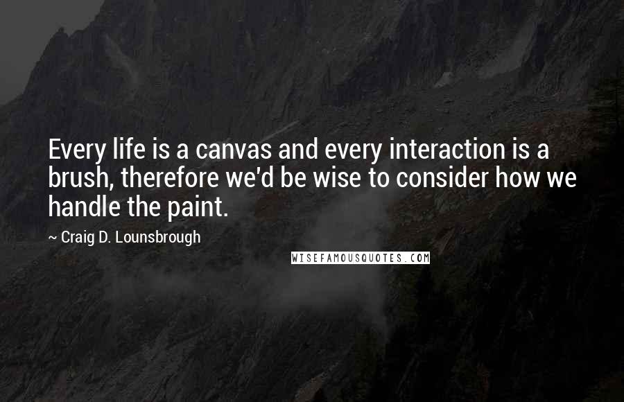 Craig D. Lounsbrough Quotes: Every life is a canvas and every interaction is a brush, therefore we'd be wise to consider how we handle the paint.