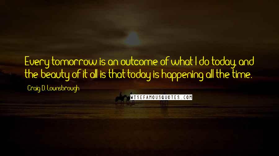 Craig D. Lounsbrough Quotes: Every tomorrow is an outcome of what I do today, and the beauty of it all is that today is happening all the time.