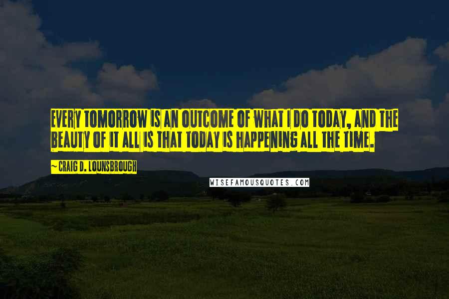 Craig D. Lounsbrough Quotes: Every tomorrow is an outcome of what I do today, and the beauty of it all is that today is happening all the time.