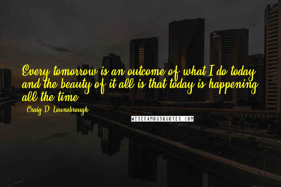 Craig D. Lounsbrough Quotes: Every tomorrow is an outcome of what I do today, and the beauty of it all is that today is happening all the time.