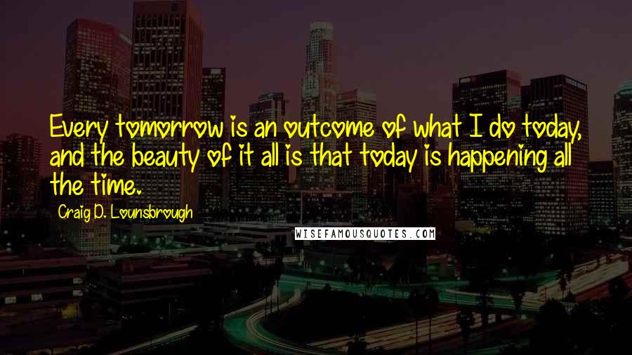 Craig D. Lounsbrough Quotes: Every tomorrow is an outcome of what I do today, and the beauty of it all is that today is happening all the time.