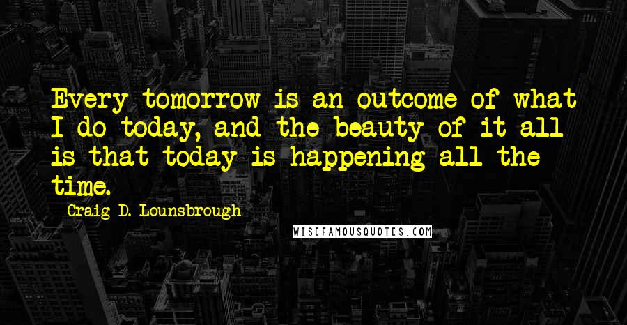 Craig D. Lounsbrough Quotes: Every tomorrow is an outcome of what I do today, and the beauty of it all is that today is happening all the time.