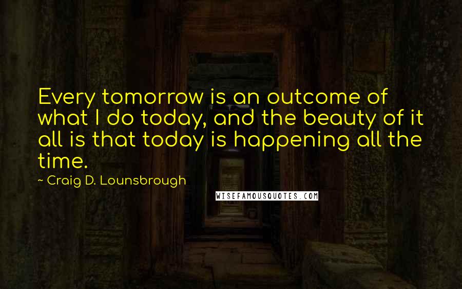 Craig D. Lounsbrough Quotes: Every tomorrow is an outcome of what I do today, and the beauty of it all is that today is happening all the time.