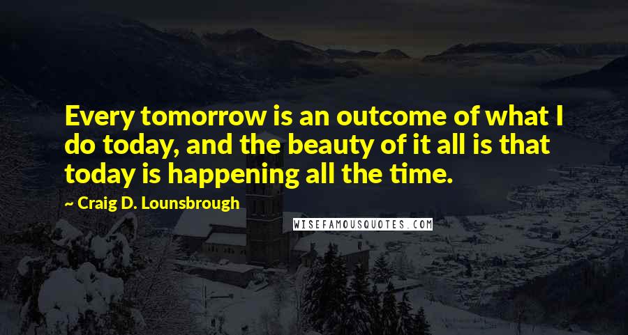 Craig D. Lounsbrough Quotes: Every tomorrow is an outcome of what I do today, and the beauty of it all is that today is happening all the time.