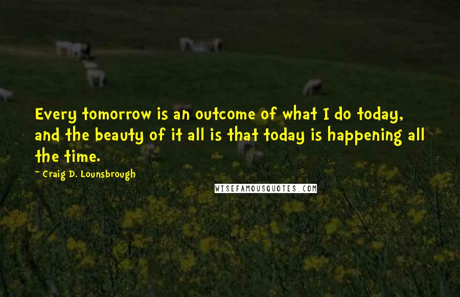 Craig D. Lounsbrough Quotes: Every tomorrow is an outcome of what I do today, and the beauty of it all is that today is happening all the time.