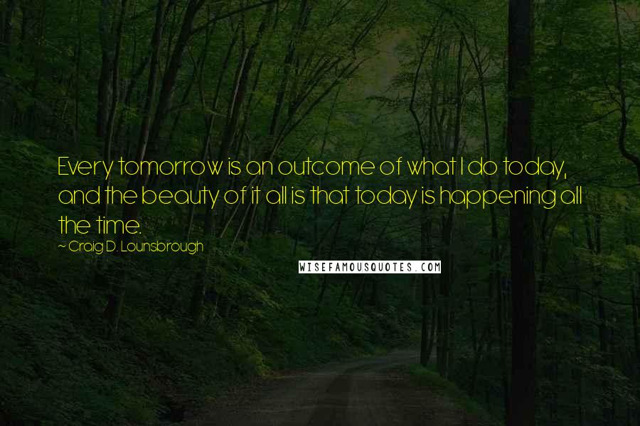 Craig D. Lounsbrough Quotes: Every tomorrow is an outcome of what I do today, and the beauty of it all is that today is happening all the time.