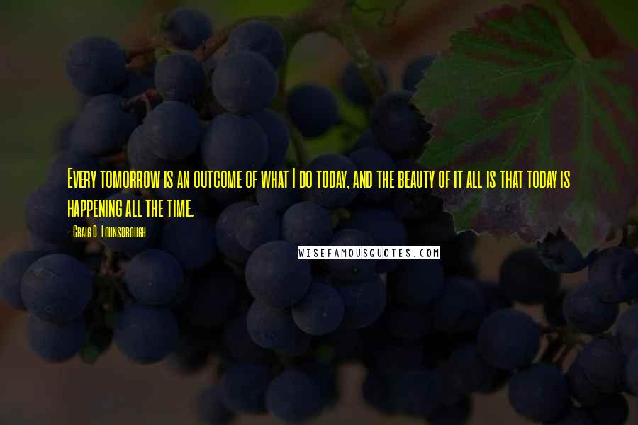 Craig D. Lounsbrough Quotes: Every tomorrow is an outcome of what I do today, and the beauty of it all is that today is happening all the time.