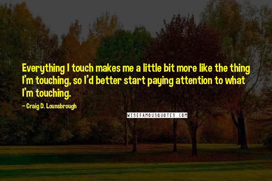 Craig D. Lounsbrough Quotes: Everything I touch makes me a little bit more like the thing I'm touching, so I'd better start paying attention to what I'm touching.