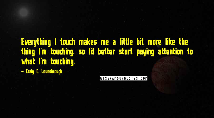 Craig D. Lounsbrough Quotes: Everything I touch makes me a little bit more like the thing I'm touching, so I'd better start paying attention to what I'm touching.