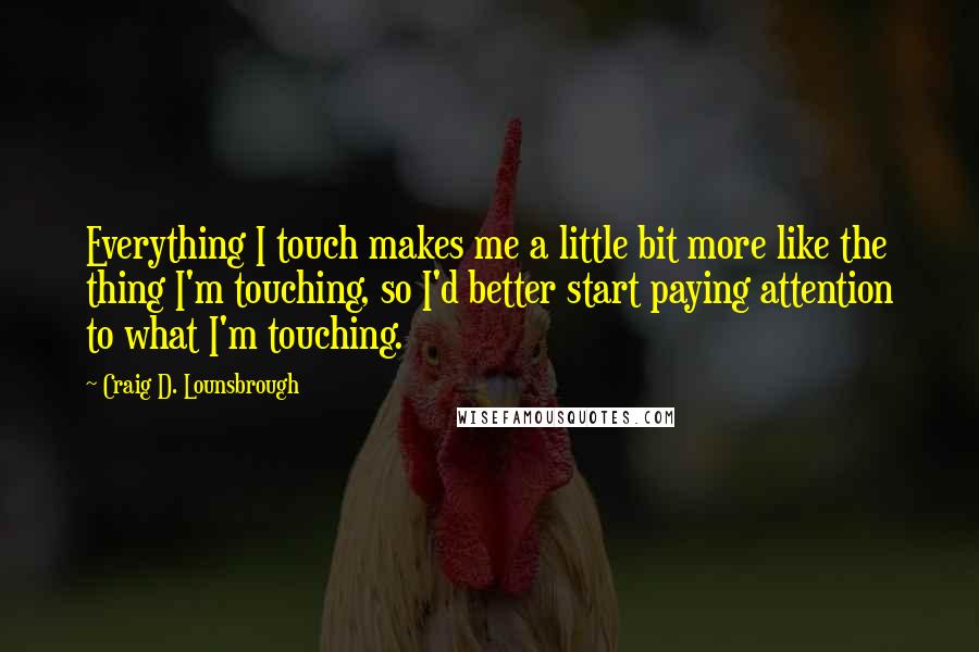 Craig D. Lounsbrough Quotes: Everything I touch makes me a little bit more like the thing I'm touching, so I'd better start paying attention to what I'm touching.