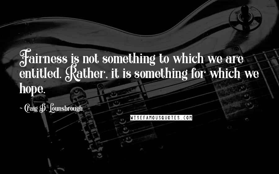 Craig D. Lounsbrough Quotes: Fairness is not something to which we are entitled. Rather, it is something for which we hope.