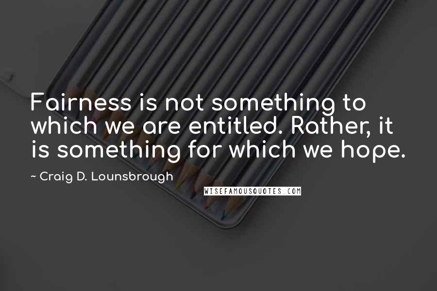 Craig D. Lounsbrough Quotes: Fairness is not something to which we are entitled. Rather, it is something for which we hope.