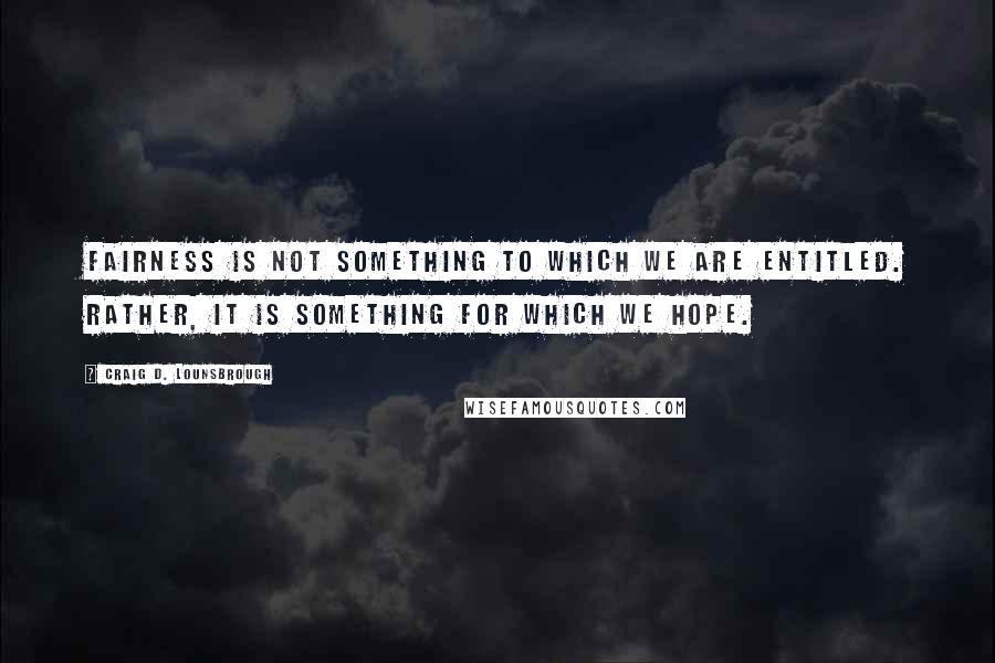 Craig D. Lounsbrough Quotes: Fairness is not something to which we are entitled. Rather, it is something for which we hope.