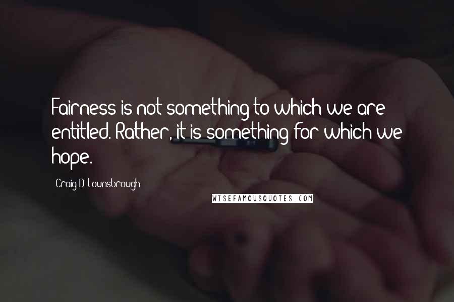 Craig D. Lounsbrough Quotes: Fairness is not something to which we are entitled. Rather, it is something for which we hope.