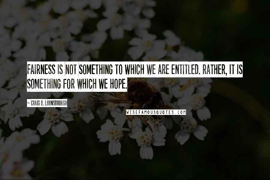 Craig D. Lounsbrough Quotes: Fairness is not something to which we are entitled. Rather, it is something for which we hope.