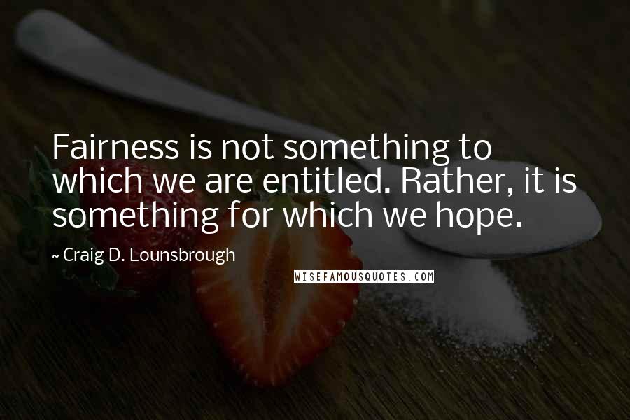 Craig D. Lounsbrough Quotes: Fairness is not something to which we are entitled. Rather, it is something for which we hope.