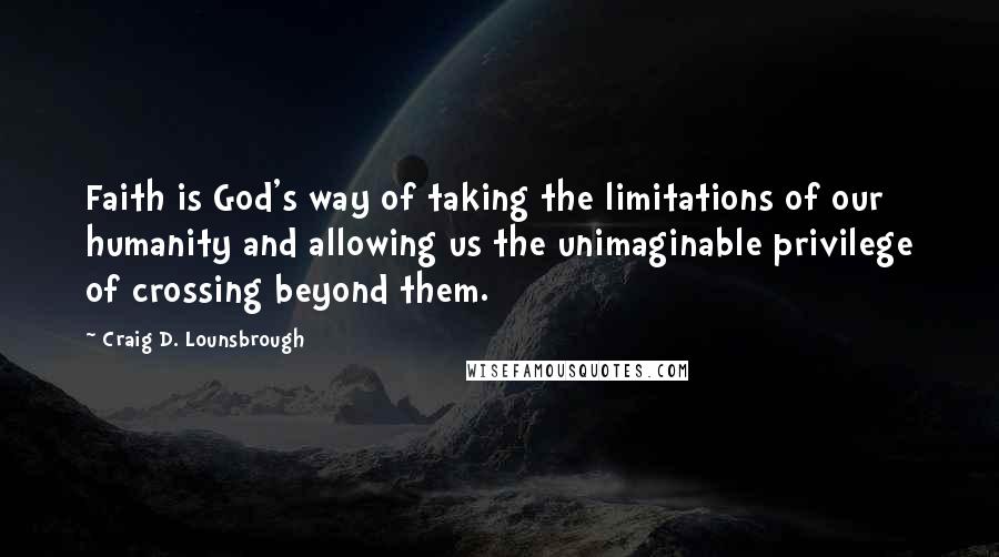 Craig D. Lounsbrough Quotes: Faith is God's way of taking the limitations of our humanity and allowing us the unimaginable privilege of crossing beyond them.