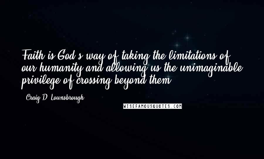 Craig D. Lounsbrough Quotes: Faith is God's way of taking the limitations of our humanity and allowing us the unimaginable privilege of crossing beyond them.
