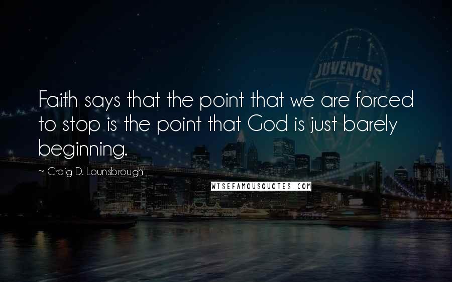 Craig D. Lounsbrough Quotes: Faith says that the point that we are forced to stop is the point that God is just barely beginning.