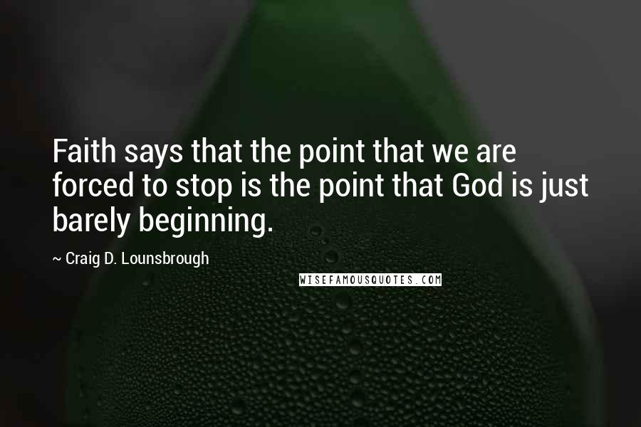 Craig D. Lounsbrough Quotes: Faith says that the point that we are forced to stop is the point that God is just barely beginning.