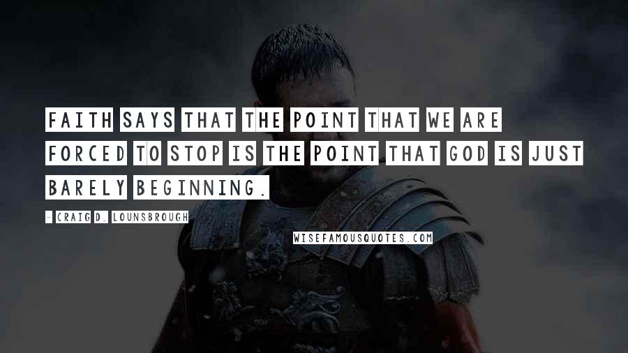 Craig D. Lounsbrough Quotes: Faith says that the point that we are forced to stop is the point that God is just barely beginning.