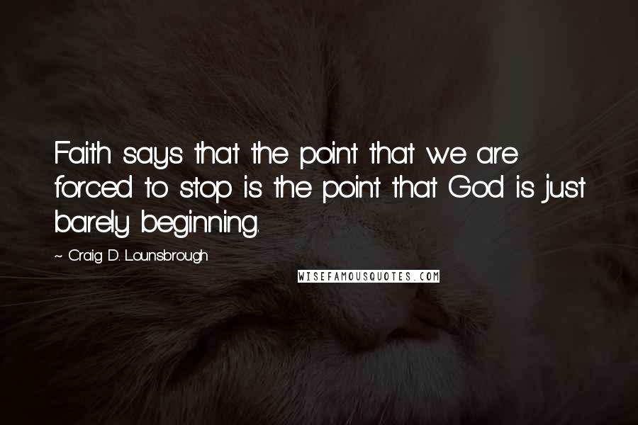 Craig D. Lounsbrough Quotes: Faith says that the point that we are forced to stop is the point that God is just barely beginning.