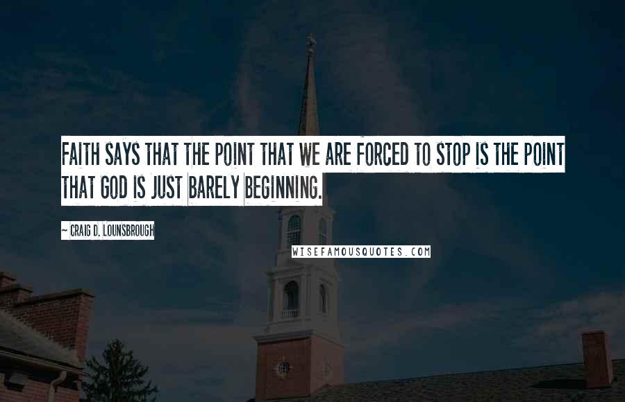 Craig D. Lounsbrough Quotes: Faith says that the point that we are forced to stop is the point that God is just barely beginning.