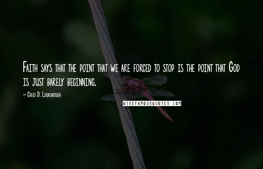 Craig D. Lounsbrough Quotes: Faith says that the point that we are forced to stop is the point that God is just barely beginning.