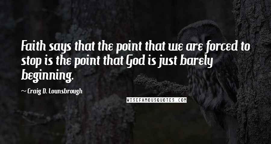 Craig D. Lounsbrough Quotes: Faith says that the point that we are forced to stop is the point that God is just barely beginning.