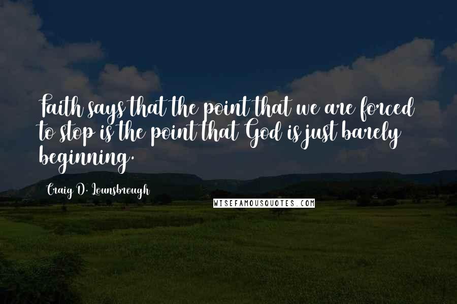 Craig D. Lounsbrough Quotes: Faith says that the point that we are forced to stop is the point that God is just barely beginning.