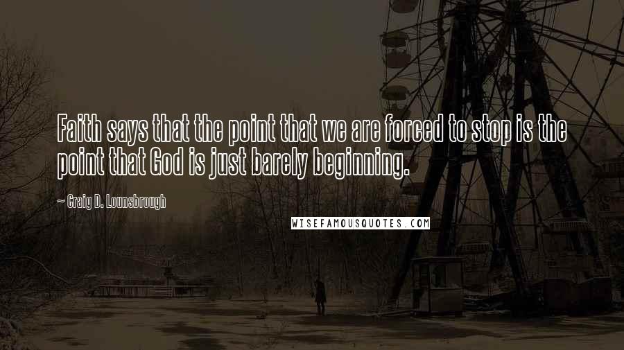 Craig D. Lounsbrough Quotes: Faith says that the point that we are forced to stop is the point that God is just barely beginning.