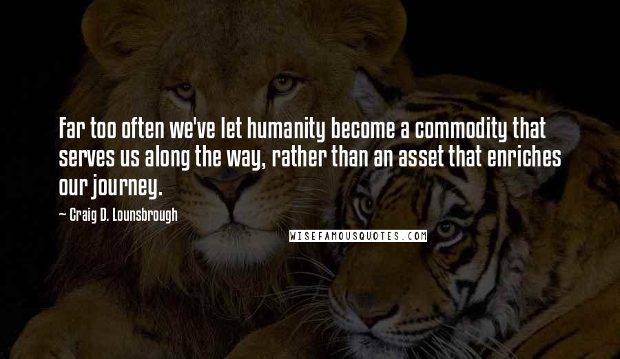 Craig D. Lounsbrough Quotes: Far too often we've let humanity become a commodity that serves us along the way, rather than an asset that enriches our journey.