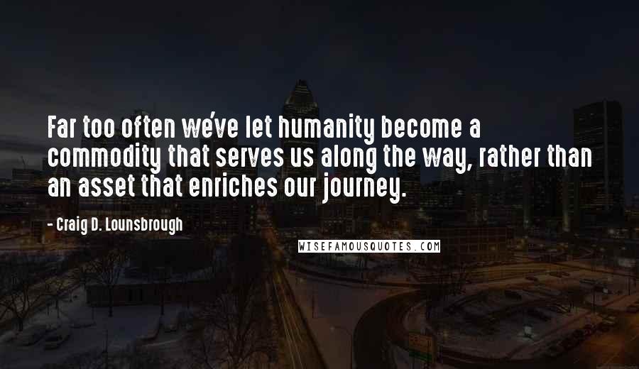 Craig D. Lounsbrough Quotes: Far too often we've let humanity become a commodity that serves us along the way, rather than an asset that enriches our journey.