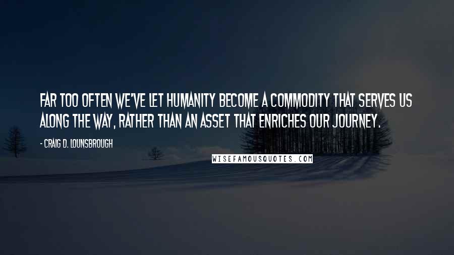 Craig D. Lounsbrough Quotes: Far too often we've let humanity become a commodity that serves us along the way, rather than an asset that enriches our journey.