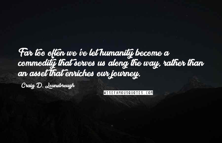 Craig D. Lounsbrough Quotes: Far too often we've let humanity become a commodity that serves us along the way, rather than an asset that enriches our journey.