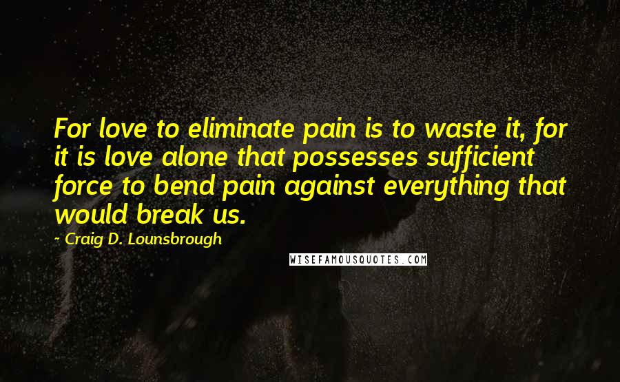 Craig D. Lounsbrough Quotes: For love to eliminate pain is to waste it, for it is love alone that possesses sufficient force to bend pain against everything that would break us.