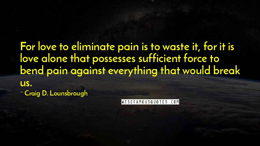 Craig D. Lounsbrough Quotes: For love to eliminate pain is to waste it, for it is love alone that possesses sufficient force to bend pain against everything that would break us.