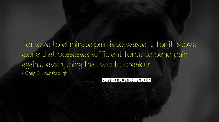 Craig D. Lounsbrough Quotes: For love to eliminate pain is to waste it, for it is love alone that possesses sufficient force to bend pain against everything that would break us.