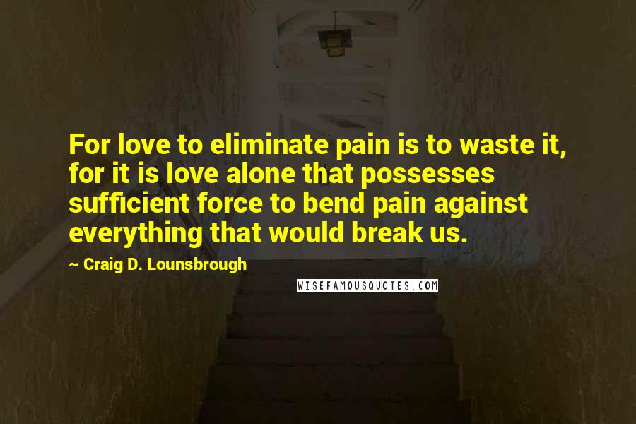 Craig D. Lounsbrough Quotes: For love to eliminate pain is to waste it, for it is love alone that possesses sufficient force to bend pain against everything that would break us.