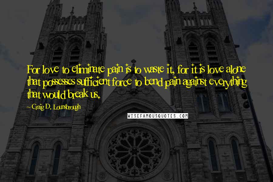 Craig D. Lounsbrough Quotes: For love to eliminate pain is to waste it, for it is love alone that possesses sufficient force to bend pain against everything that would break us.