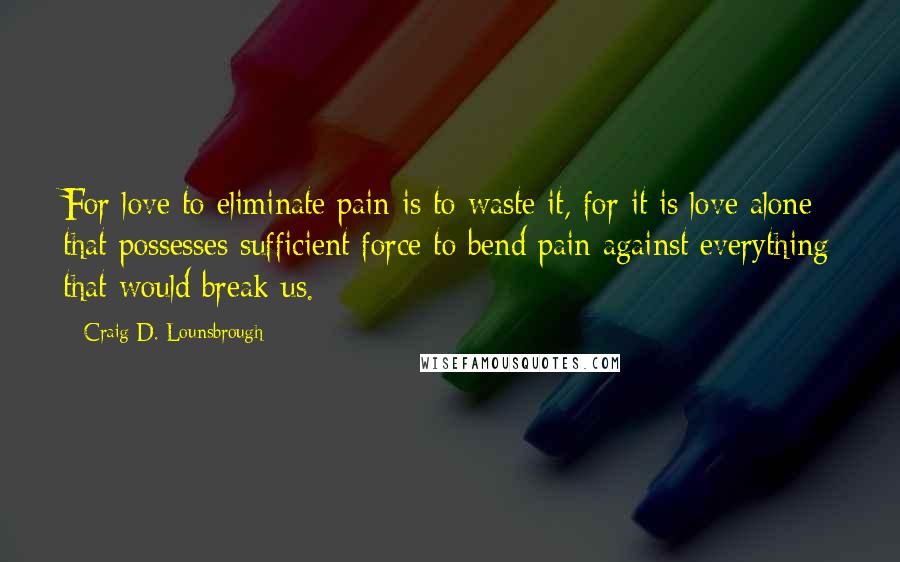 Craig D. Lounsbrough Quotes: For love to eliminate pain is to waste it, for it is love alone that possesses sufficient force to bend pain against everything that would break us.