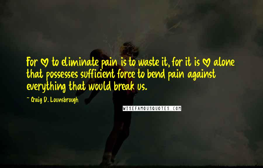 Craig D. Lounsbrough Quotes: For love to eliminate pain is to waste it, for it is love alone that possesses sufficient force to bend pain against everything that would break us.
